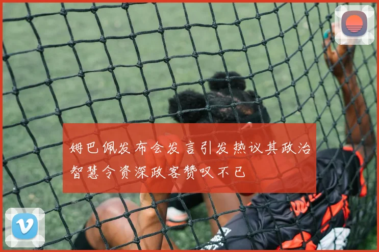 姆巴佩发布会发言引发热议其政治智慧令资深政客赞叹不已