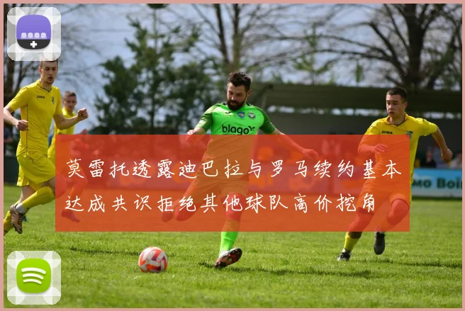 莫雷托透露迪巴拉与罗马续约基本达成共识拒绝其他球队高价挖角