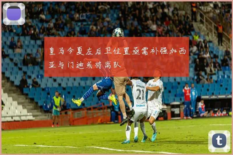 皇马今夏左后卫位置亟需补强加西亚与门迪或将离队