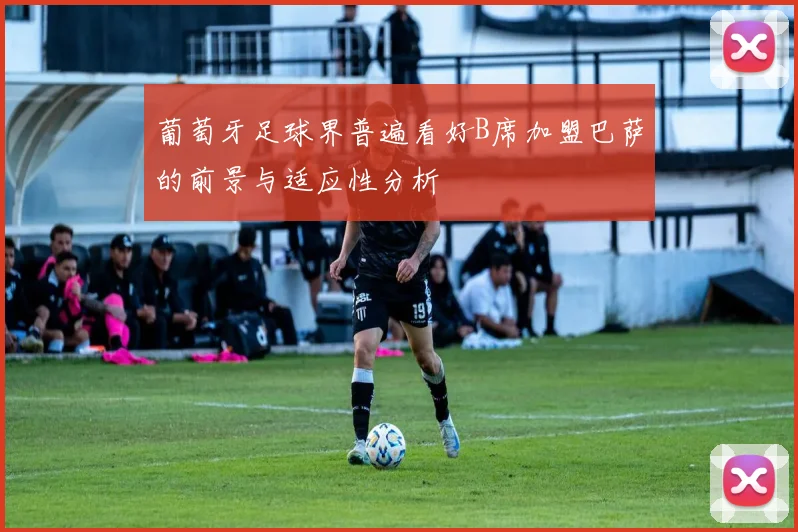 葡萄牙足球界普遍看好B席加盟巴萨的前景与适应性分析