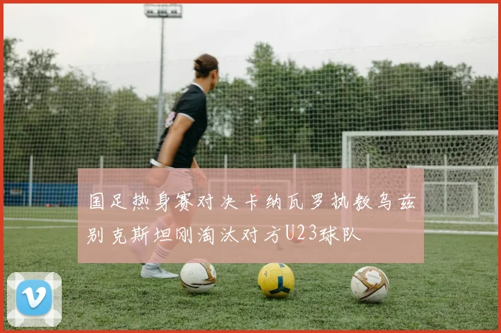 国足热身赛对决卡纳瓦罗执教乌兹别克斯坦刚淘汰对方U23球队