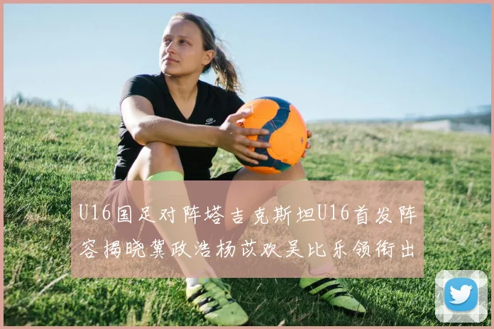 U16国足对阵塔吉克斯坦U16首发阵容揭晓冀政浩杨苡欢吴比乐领衔出战