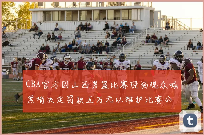 CBA官方因山西男篮比赛现场观众喊黑哨决定罚款五万元以维护比赛公正性