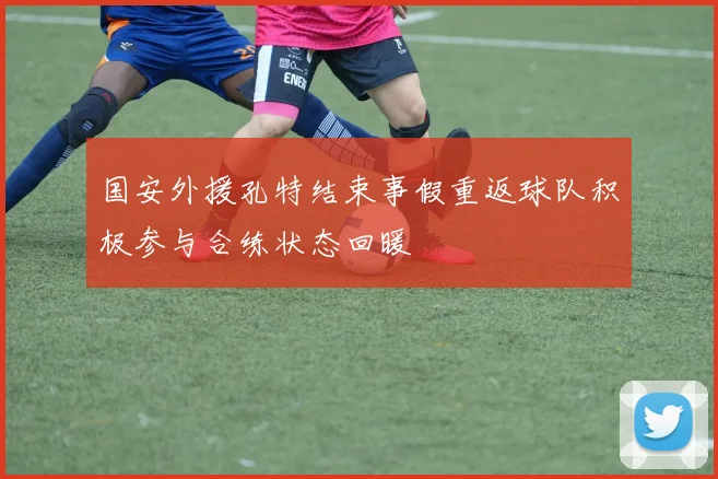 国安外援孔特结束事假重返球队积极参与合练状态回暖