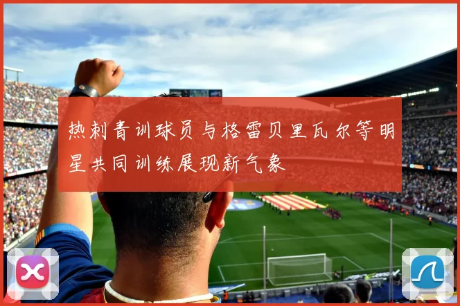 热刺青训球员与格雷贝里瓦尔等明星共同训练展现新气象