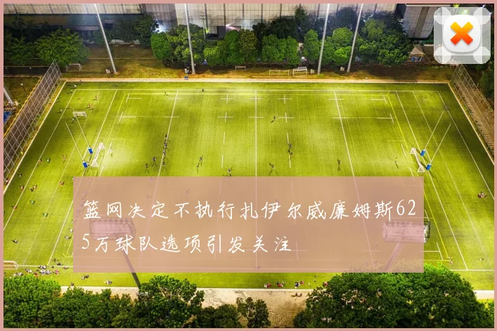 篮网决定不执行扎伊尔威廉姆斯625万球队选项引发关注