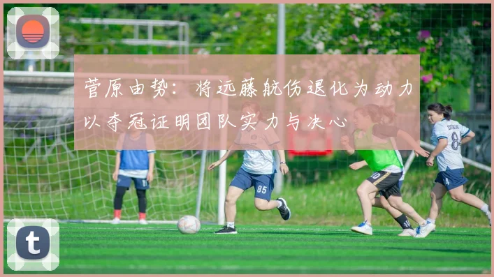 菅原由势：将远藤航伤退化为动力以夺冠证明团队实力与决心