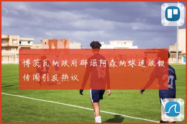 博茨瓦纳政府辟谣阿森纳球迷放假传闻引发热议