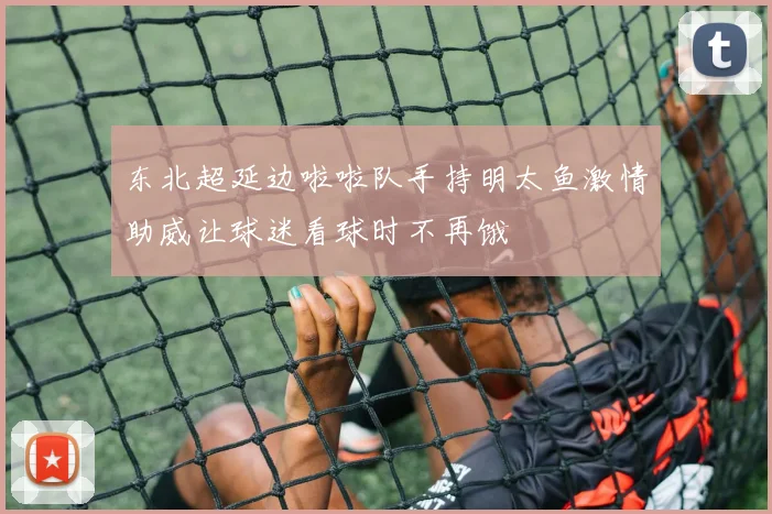 东北超延边啦啦队手持明太鱼激情助威让球迷看球时不再饿