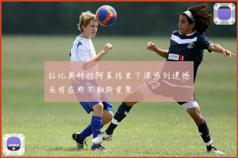 拉比奥特对阿莱格里下课感到遗憾或将在那不勒斯重聚