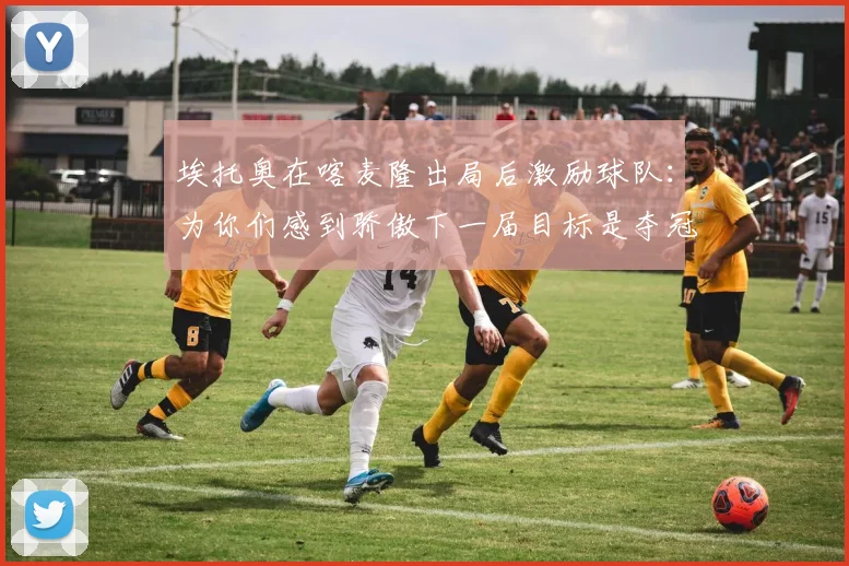 埃托奥在喀麦隆出局后激励球队：为你们感到骄傲下一届目标是夺冠