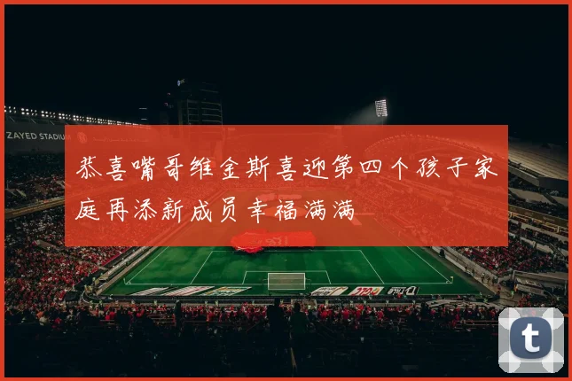 恭喜嘴哥维金斯喜迎第四个孩子家庭再添新成员幸福满满