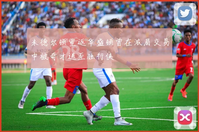 米德尔顿重返华盛顿曾在浓眉交易中被奇才送至独行侠