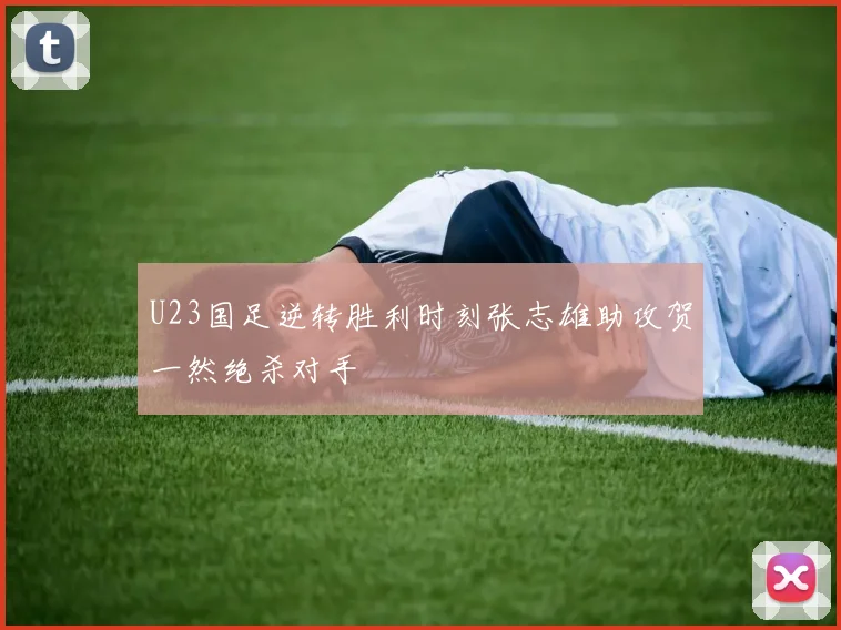 U23国足逆转胜利时刻张志雄助攻贺一然绝杀对手