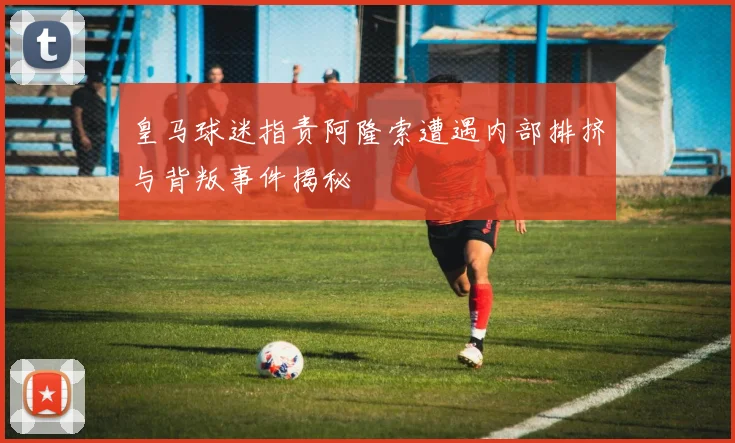 皇马球迷指责阿隆索遭遇内部排挤与背叛事件揭秘