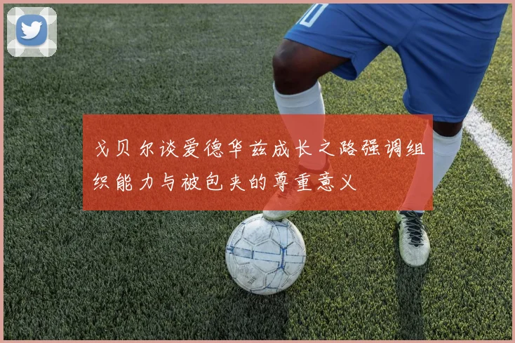 戈贝尔谈爱德华兹成长之路强调组织能力与被包夹的尊重意义