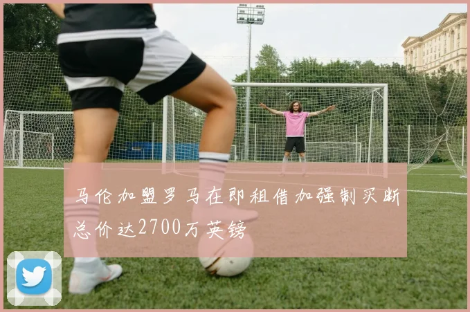 马伦加盟罗马在即租借加强制买断总价达2700万英镑