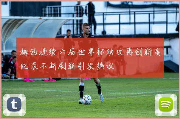 梅西连续六届世界杯助攻再创新高纪录不断刷新引发热议