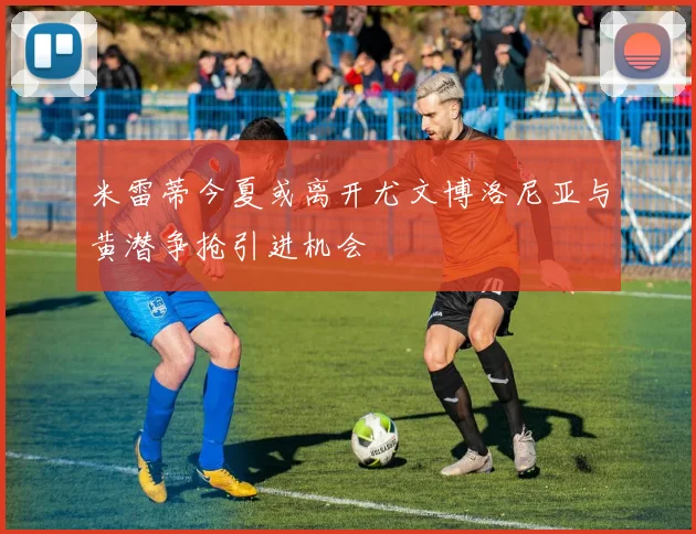 米雷蒂今夏或离开尤文博洛尼亚与黄潜争抢引进机会